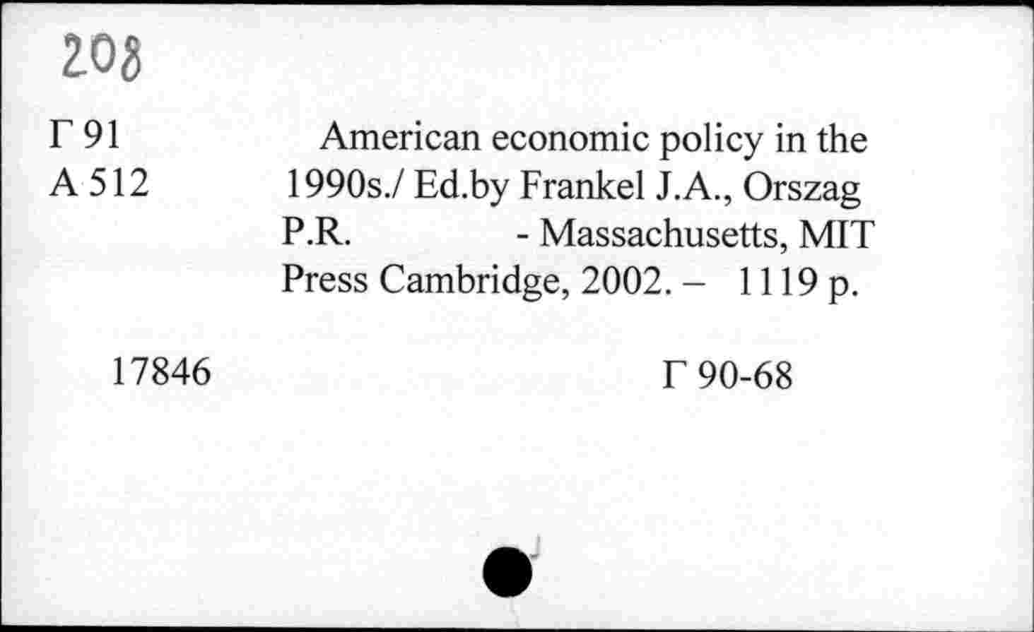 ﻿zog
T91 A512	American economic policy in the 1990s./ Ed.by Frankel J.A., Orszag P.R.	- Massachusetts, MIT Press Cambridge, 2002. - 1119 p.
17846	T 90-68